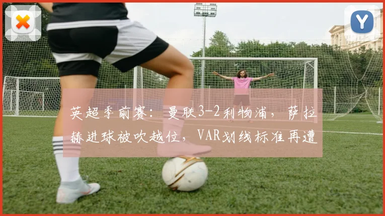 英超季前赛：曼联3-2利物浦，萨拉赫进球被吹越位，VAR划线标准再遭质疑
