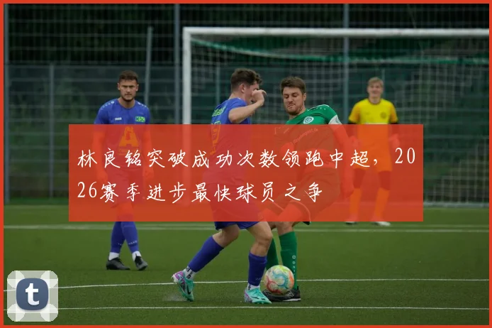 林良铭突破成功次数领跑中超，2026赛季进步最快球员之争