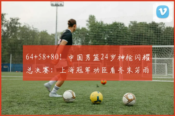 64+58+80!中国男篮24岁神枪闪耀总决赛:上海冠军功臣看齐朱芳雨