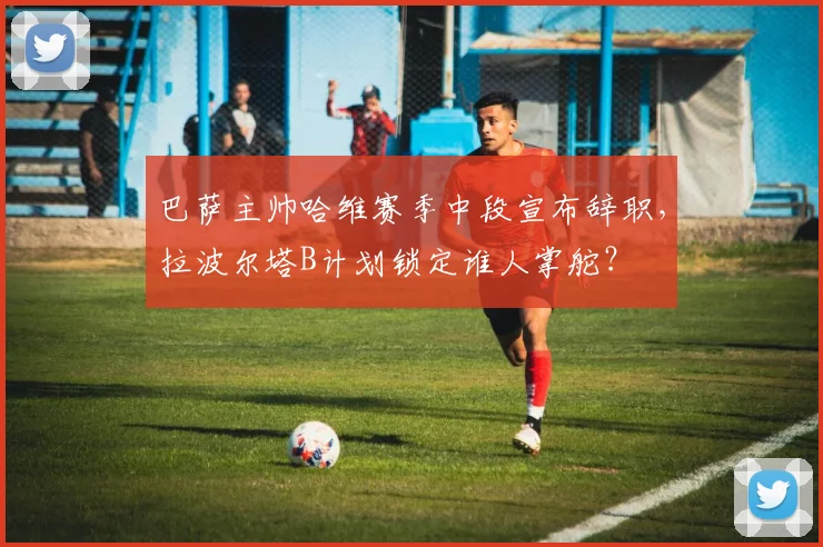 巴萨主帅哈维赛季中段宣布辞职,拉波尔塔B计划锁定谁人掌舵?