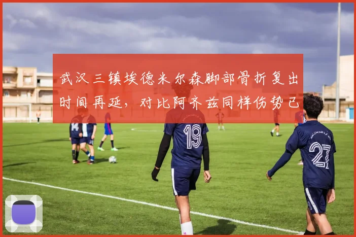 武汉三镇埃德米尔森脚部骨折复出时间再延,对比阿齐兹同样伤势已恢复训练