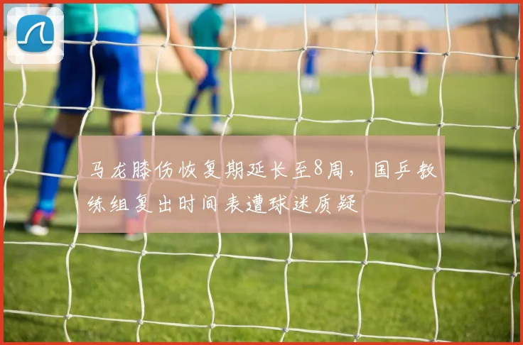 马龙膝伤恢复期延长至8周,国乒教练组复出时间表遭球迷质疑