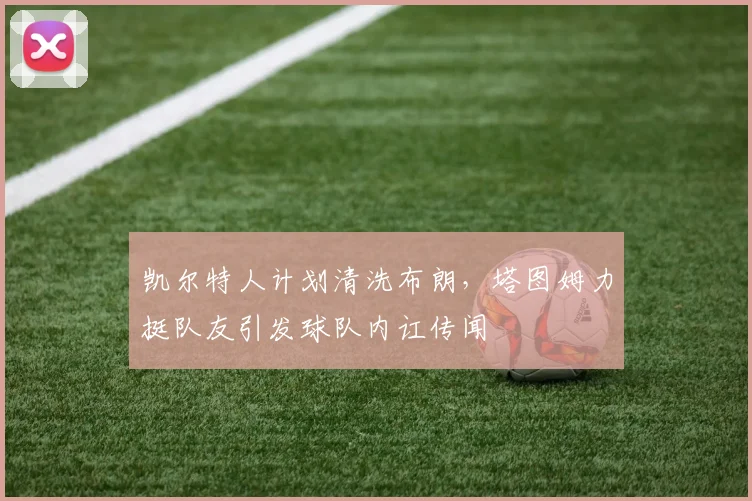 凯尔特人计划清洗布朗，塔图姆力挺队友引发球队内讧传闻
