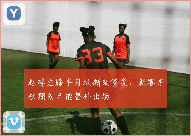 赵睿左膝半月板撕裂修复，新赛季初期或只能替补出场