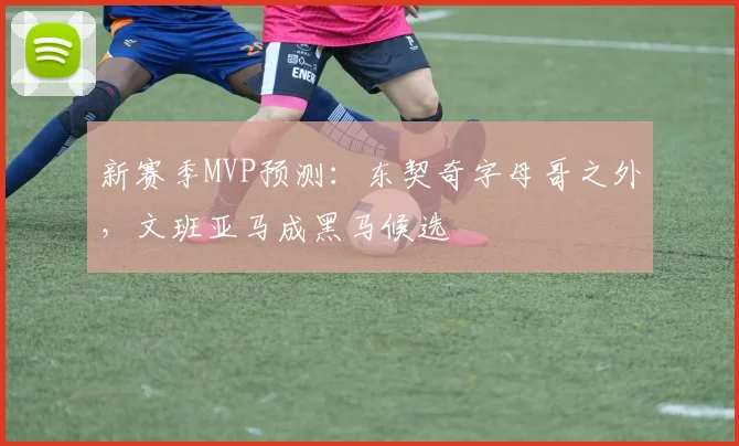 新赛季MVP预测:东契奇字母哥之外,文班亚马成黑马候选